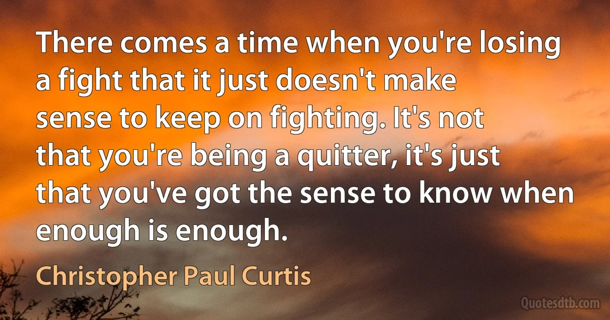 There comes a time when you're losing a fight that it just doesn't make sense to keep on fighting. It's not that you're being a quitter, it's just that you've got the sense to know when enough is enough. (Christopher Paul Curtis)