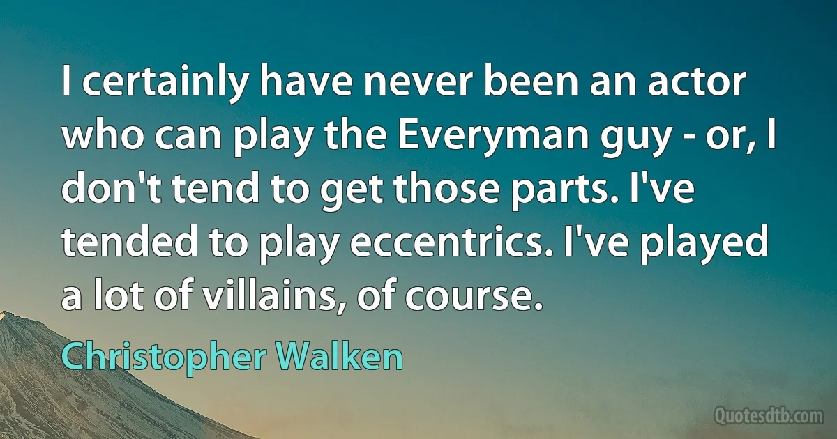 I certainly have never been an actor who can play the Everyman guy - or, I don't tend to get those parts. I've tended to play eccentrics. I've played a lot of villains, of course. (Christopher Walken)