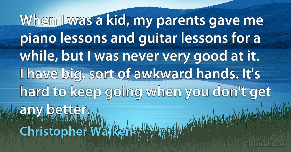 When I was a kid, my parents gave me piano lessons and guitar lessons for a while, but I was never very good at it. I have big, sort of awkward hands. It's hard to keep going when you don't get any better. (Christopher Walken)