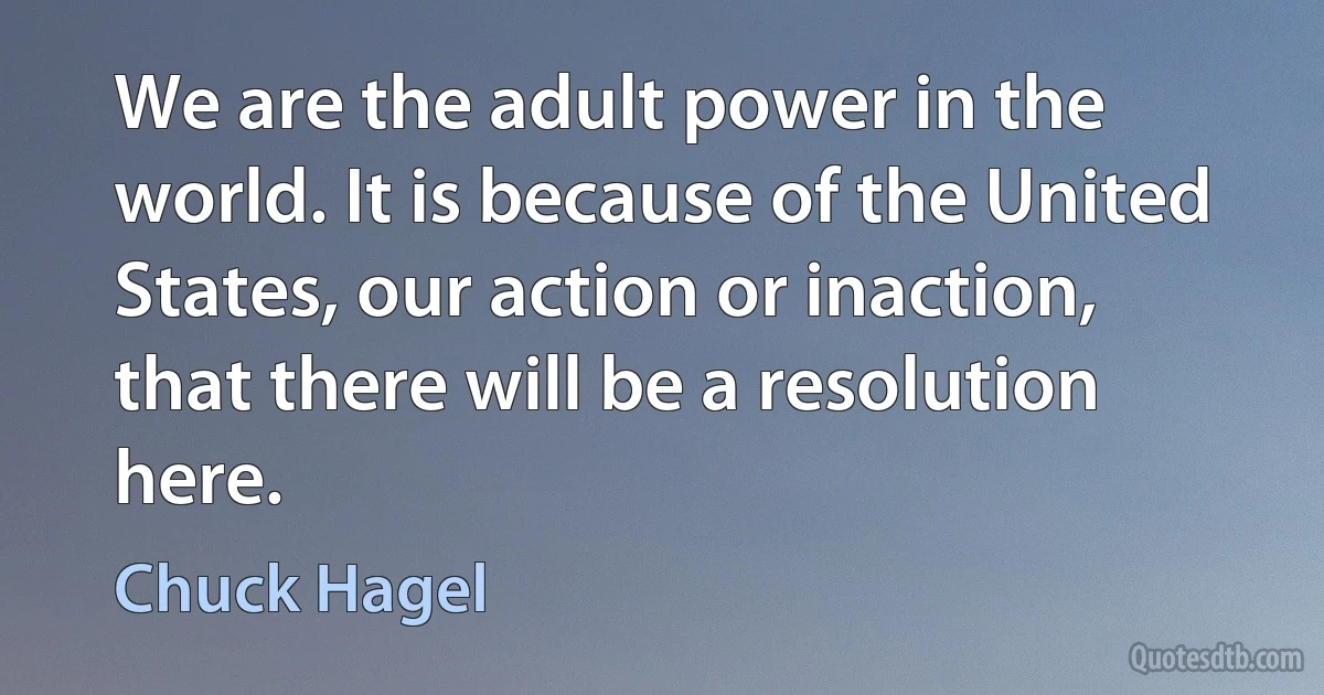 We are the adult power in the world. It is because of the United States, our action or inaction, that there will be a resolution here. (Chuck Hagel)