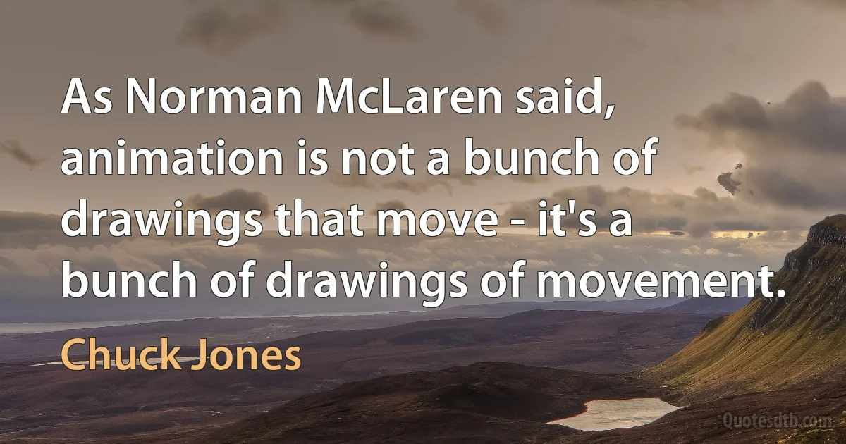 As Norman McLaren said, animation is not a bunch of drawings that move - it's a bunch of drawings of movement. (Chuck Jones)