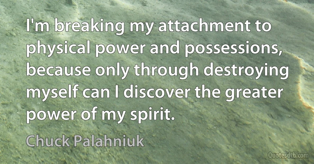 I'm breaking my attachment to physical power and possessions, because only through destroying myself can I discover the greater power of my spirit. (Chuck Palahniuk)