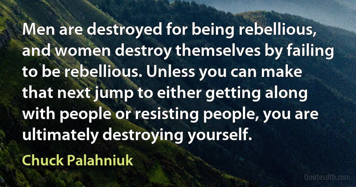 Men are destroyed for being rebellious, and women destroy themselves by failing to be rebellious. Unless you can make that next jump to either getting along with people or resisting people, you are ultimately destroying yourself. (Chuck Palahniuk)