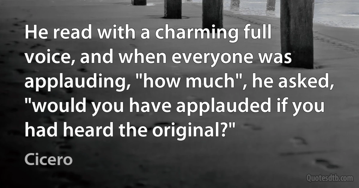 He read with a charming full voice, and when everyone was applauding, "how much", he asked, "would you have applauded if you had heard the original?" (Cicero)