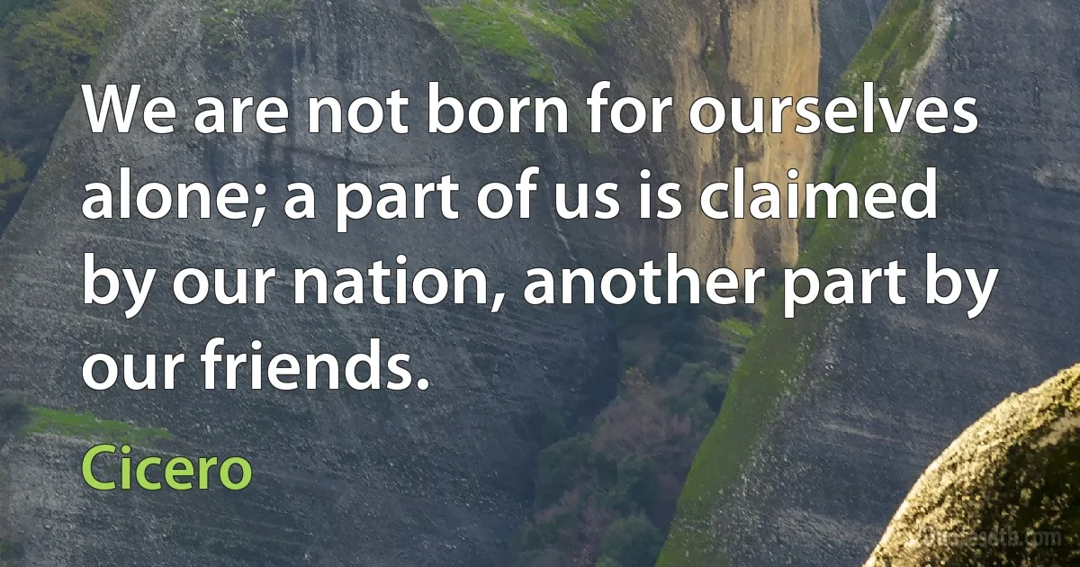 We are not born for ourselves alone; a part of us is claimed by our nation, another part by our friends. (Cicero)