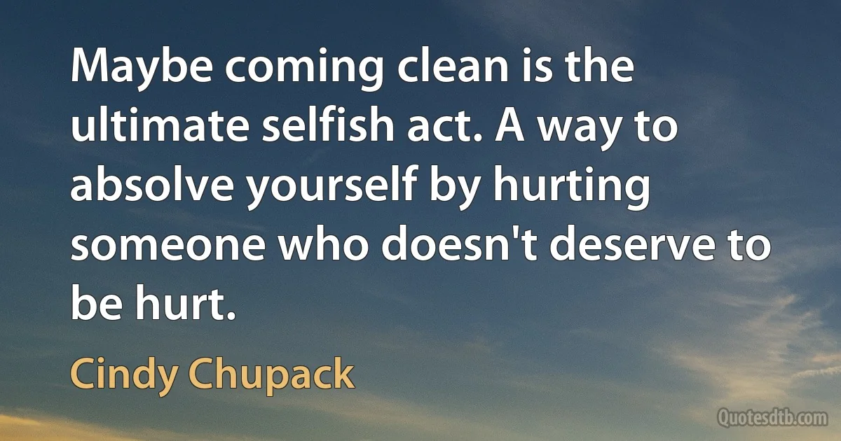 Maybe coming clean is the ultimate selfish act. A way to absolve yourself by hurting someone who doesn't deserve to be hurt. (Cindy Chupack)