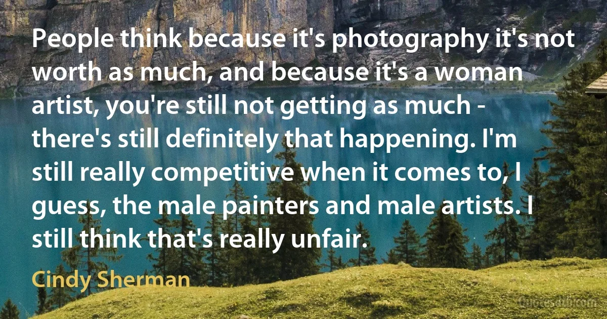 People think because it's photography it's not worth as much, and because it's a woman artist, you're still not getting as much - there's still definitely that happening. I'm still really competitive when it comes to, I guess, the male painters and male artists. I still think that's really unfair. (Cindy Sherman)