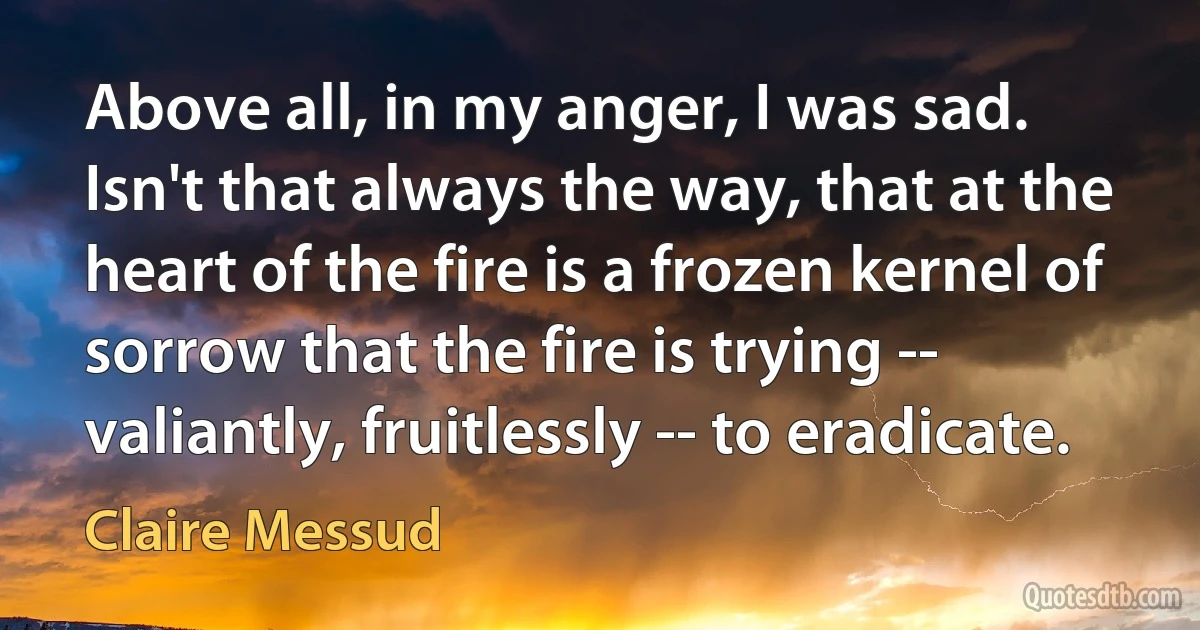 Above all, in my anger, I was sad. Isn't that always the way, that at the heart of the fire is a frozen kernel of sorrow that the fire is trying -- valiantly, fruitlessly -- to eradicate. (Claire Messud)