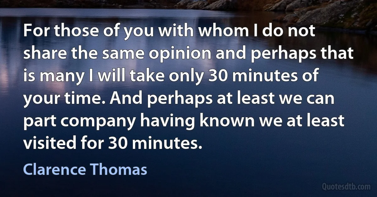 For those of you with whom I do not share the same opinion and perhaps that is many I will take only 30 minutes of your time. And perhaps at least we can part company having known we at least visited for 30 minutes. (Clarence Thomas)