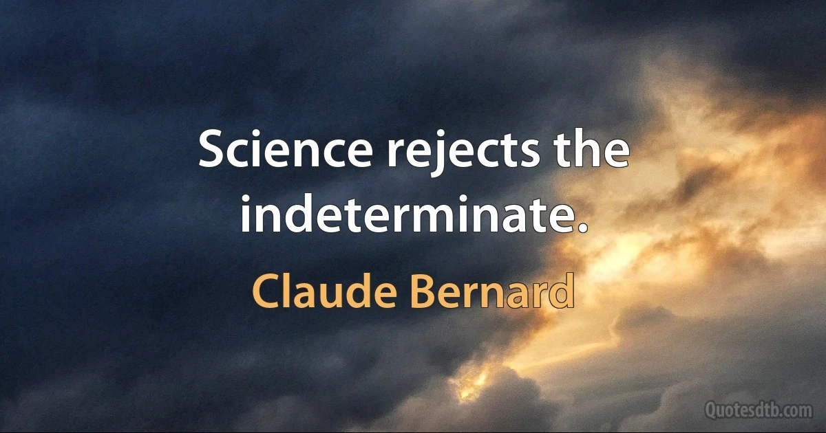 Science rejects the indeterminate. (Claude Bernard)