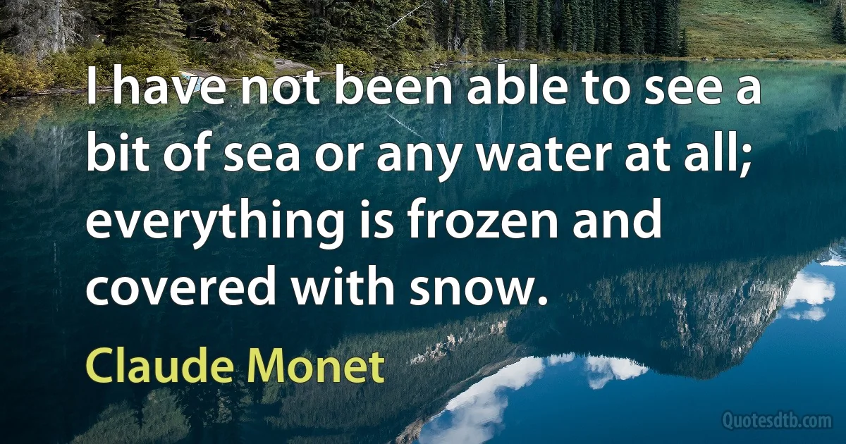 I have not been able to see a bit of sea or any water at all; everything is frozen and covered with snow. (Claude Monet)