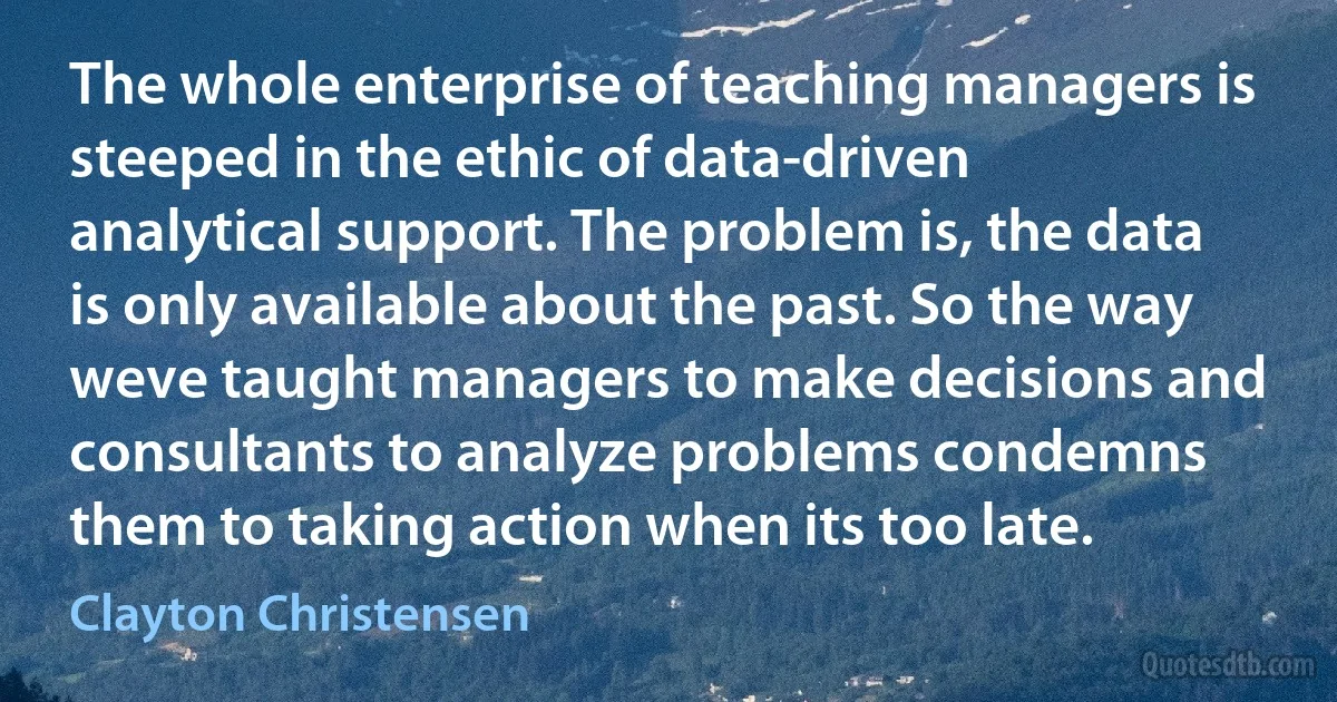 The whole enterprise of teaching managers is steeped in the ethic of data-driven analytical support. The problem is, the data is only available about the past. So the way weve taught managers to make decisions and consultants to analyze problems condemns them to taking action when its too late. (Clayton Christensen)