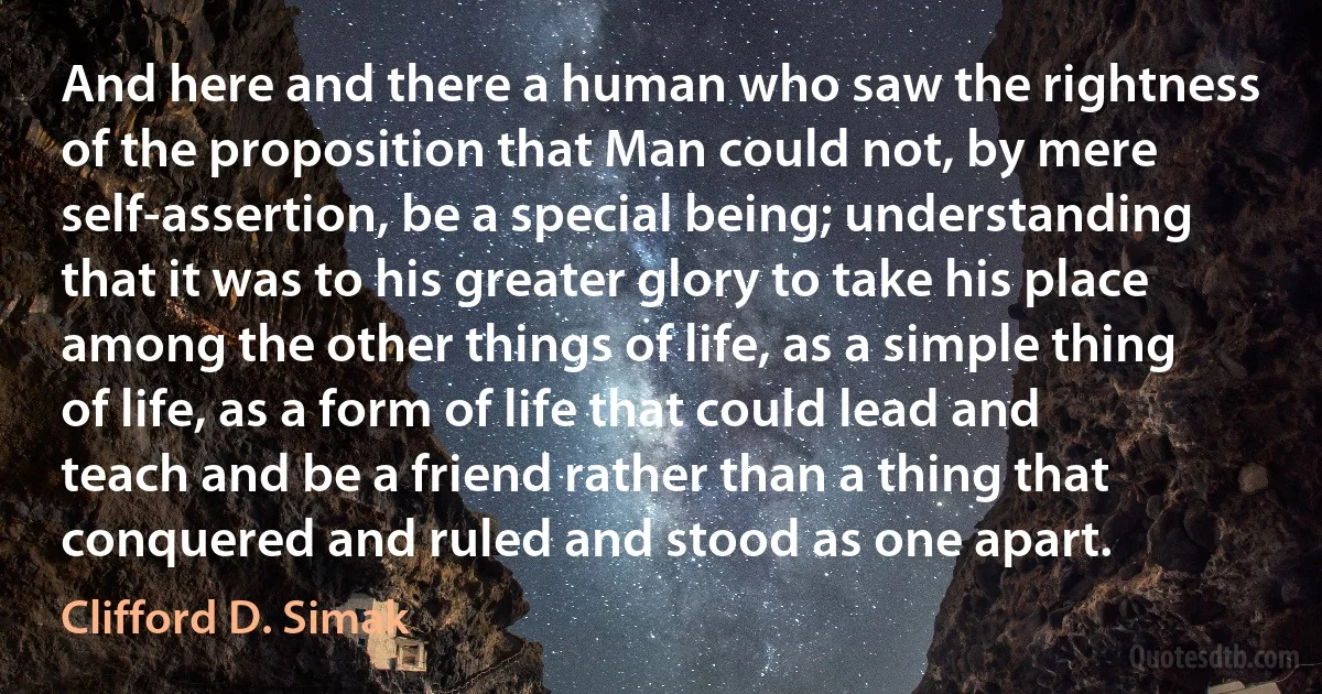 And here and there a human who saw the rightness of the proposition that Man could not, by mere self-assertion, be a special being; understanding that it was to his greater glory to take his place among the other things of life, as a simple thing of life, as a form of life that could lead and teach and be a friend rather than a thing that conquered and ruled and stood as one apart. (Clifford D. Simak)