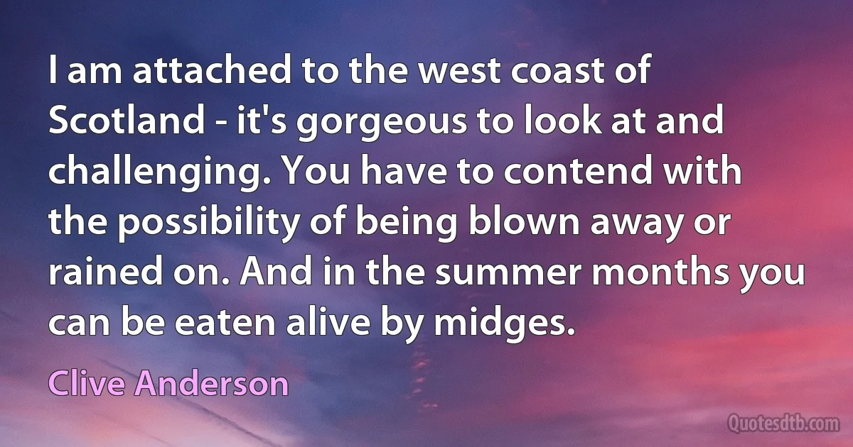 I am attached to the west coast of Scotland - it's gorgeous to look at and challenging. You have to contend with the possibility of being blown away or rained on. And in the summer months you can be eaten alive by midges. (Clive Anderson)