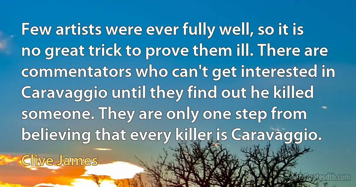 Few artists were ever fully well, so it is no great trick to prove them ill. There are commentators who can't get interested in Caravaggio until they find out he killed someone. They are only one step from believing that every killer is Caravaggio. (Clive James)