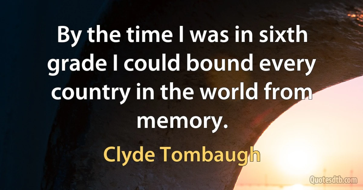 By the time I was in sixth grade I could bound every country in the world from memory. (Clyde Tombaugh)