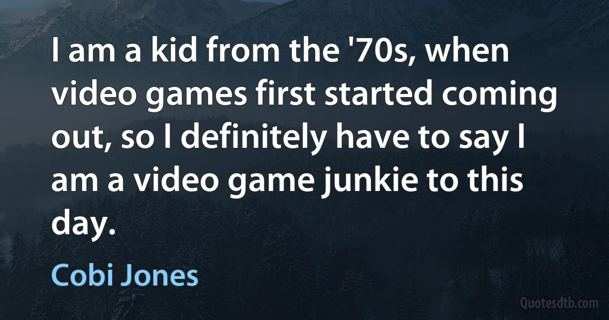 I am a kid from the '70s, when video games first started coming out, so I definitely have to say I am a video game junkie to this day. (Cobi Jones)