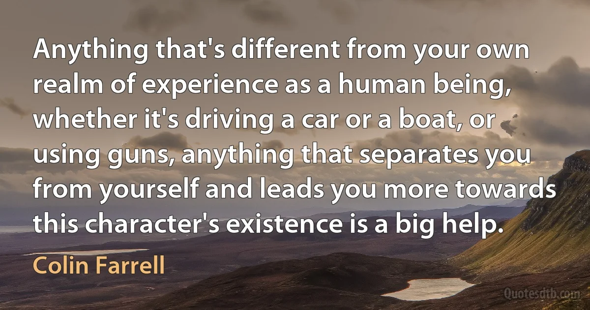 Anything that's different from your own realm of experience as a human being, whether it's driving a car or a boat, or using guns, anything that separates you from yourself and leads you more towards this character's existence is a big help. (Colin Farrell)