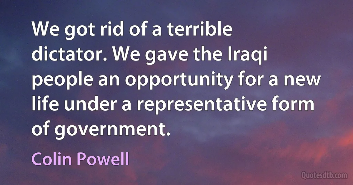 We got rid of a terrible dictator. We gave the Iraqi people an opportunity for a new life under a representative form of government. (Colin Powell)