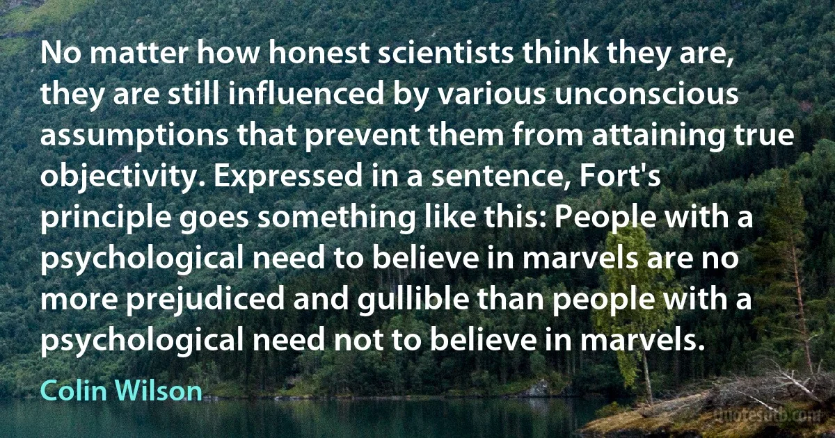 No matter how honest scientists think they are, they are still influenced by various unconscious assumptions that prevent them from attaining true objectivity. Expressed in a sentence, Fort's principle goes something like this: People with a psychological need to believe in marvels are no more prejudiced and gullible than people with a psychological need not to believe in marvels. (Colin Wilson)