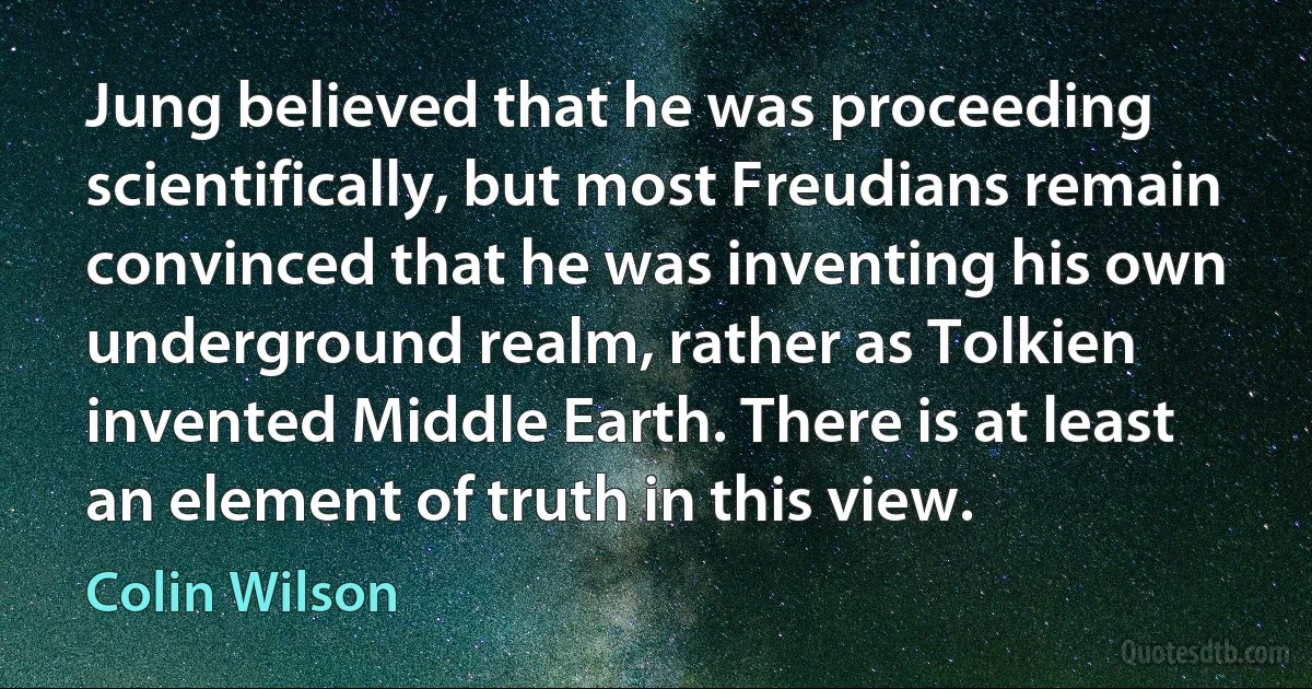 Jung believed that he was proceeding scientifically, but most Freudians remain convinced that he was inventing his own underground realm, rather as Tolkien invented Middle Earth. There is at least an element of truth in this view. (Colin Wilson)