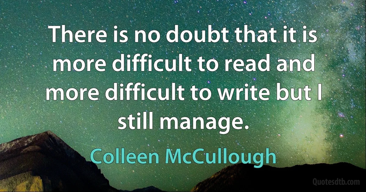 There is no doubt that it is more difficult to read and more difficult to write but I still manage. (Colleen McCullough)