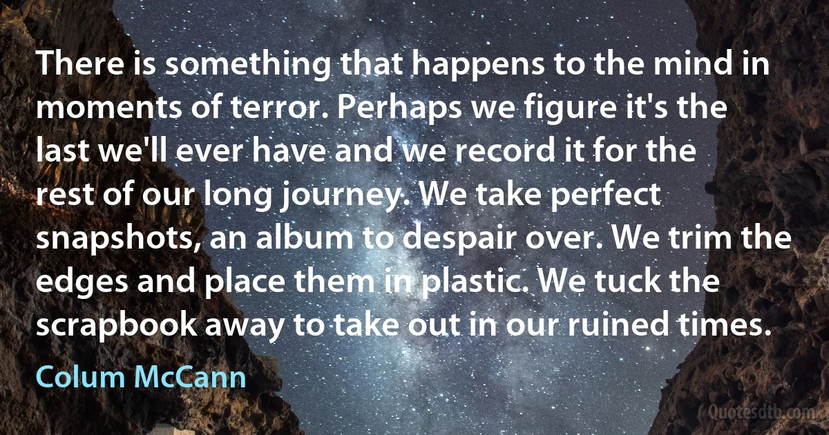 There is something that happens to the mind in moments of terror. Perhaps we figure it's the last we'll ever have and we record it for the rest of our long journey. We take perfect snapshots, an album to despair over. We trim the edges and place them in plastic. We tuck the scrapbook away to take out in our ruined times. (Colum McCann)