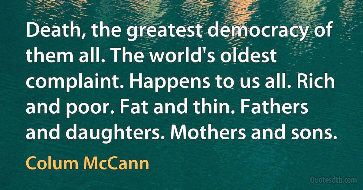 Death, the greatest democracy of them all. The world's oldest complaint. Happens to us all. Rich and poor. Fat and thin. Fathers and daughters. Mothers and sons. (Colum McCann)