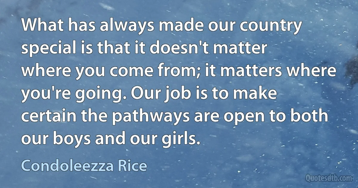 What has always made our country special is that it doesn't matter where you come from; it matters where you're going. Our job is to make certain the pathways are open to both our boys and our girls. (Condoleezza Rice)