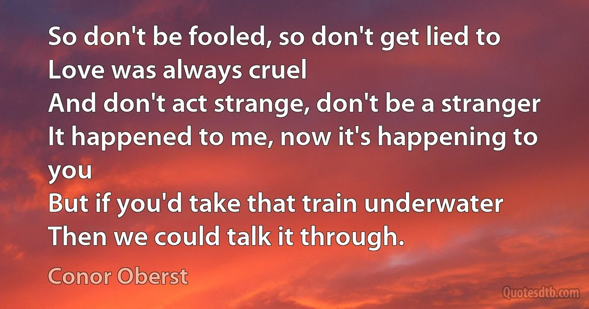 So don't be fooled, so don't get lied to
Love was always cruel
And don't act strange, don't be a stranger
It happened to me, now it's happening to you
But if you'd take that train underwater
Then we could talk it through. (Conor Oberst)