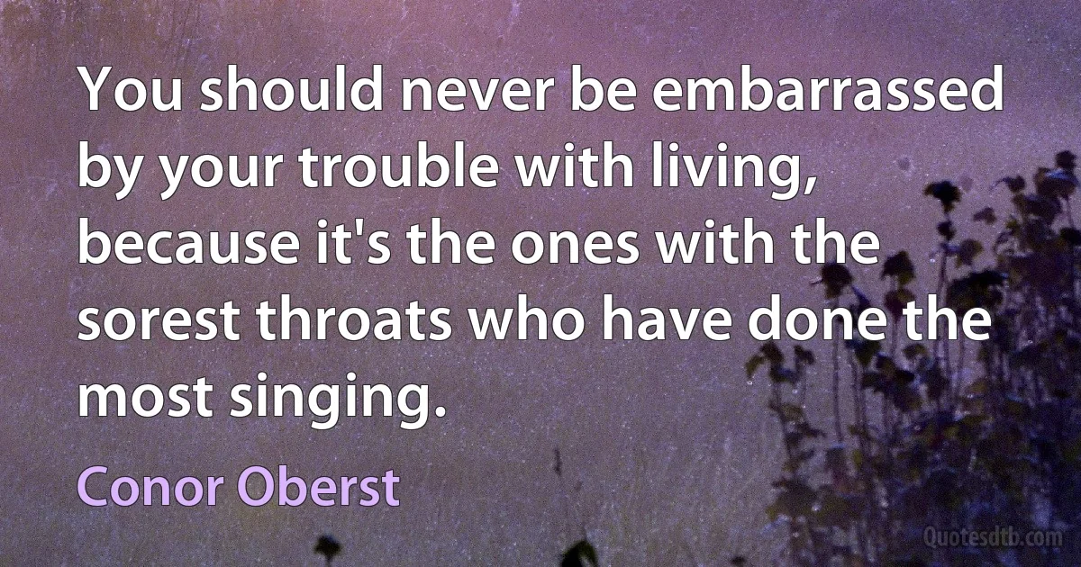 You should never be embarrassed by your trouble with living, because it's the ones with the sorest throats who have done the most singing. (Conor Oberst)