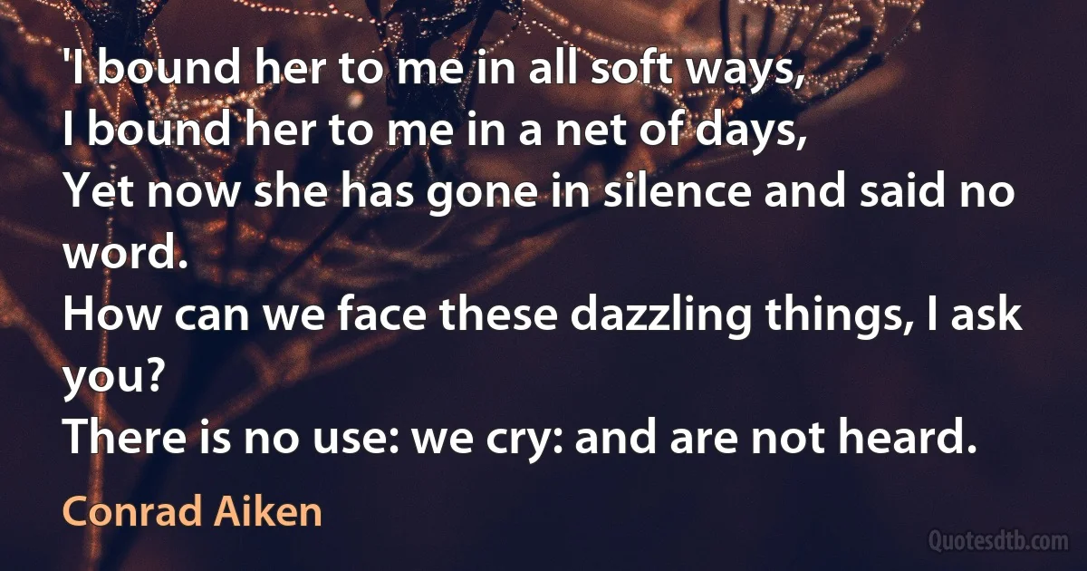 'I bound her to me in all soft ways,
I bound her to me in a net of days,
Yet now she has gone in silence and said no word.
How can we face these dazzling things, I ask you?
There is no use: we cry: and are not heard. (Conrad Aiken)