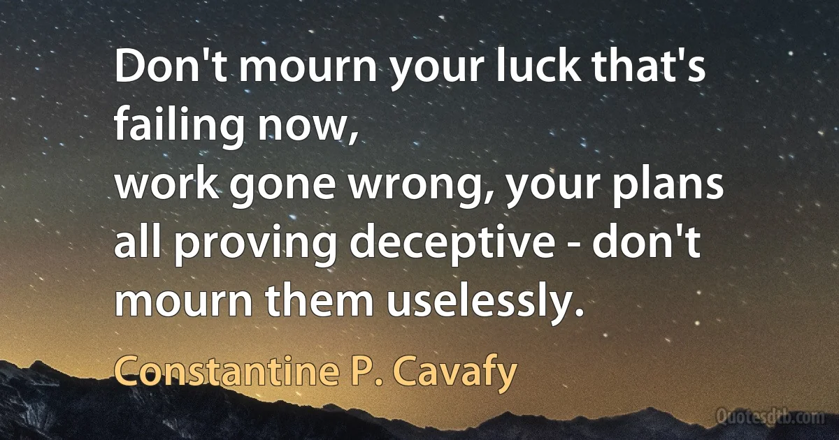 Don't mourn your luck that's failing now,
work gone wrong, your plans
all proving deceptive - don't mourn them uselessly. (Constantine P. Cavafy)