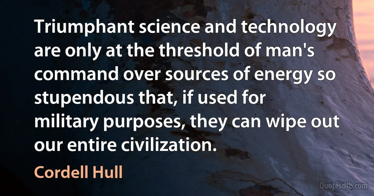 Triumphant science and technology are only at the threshold of man's command over sources of energy so stupendous that, if used for military purposes, they can wipe out our entire civilization. (Cordell Hull)