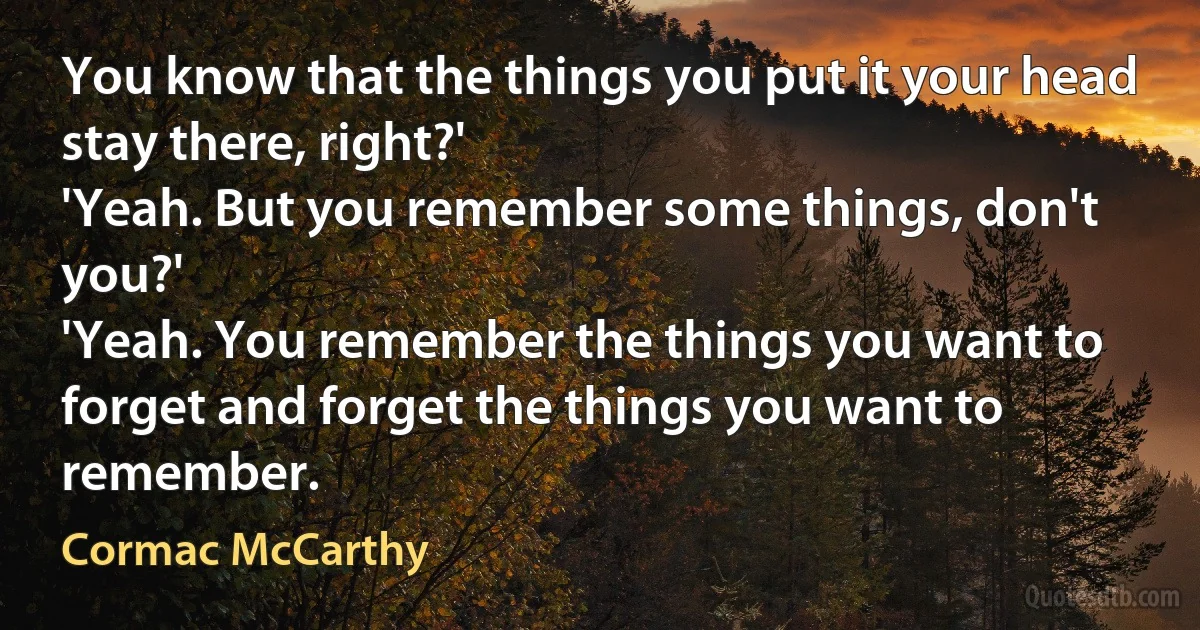 You know that the things you put it your head stay there, right?'
'Yeah. But you remember some things, don't you?'
'Yeah. You remember the things you want to forget and forget the things you want to remember. (Cormac McCarthy)