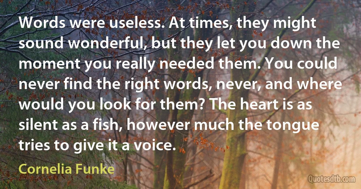 Words were useless. At times, they might sound wonderful, but they let you down the moment you really needed them. You could never find the right words, never, and where would you look for them? The heart is as silent as a fish, however much the tongue tries to give it a voice. (Cornelia Funke)