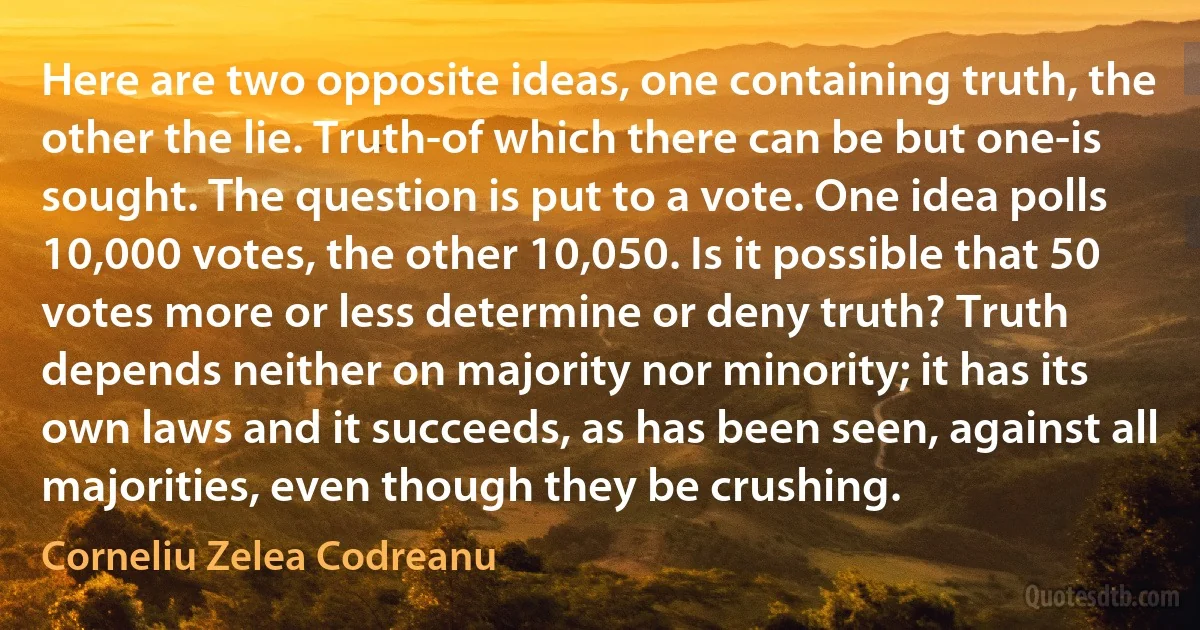 Here are two opposite ideas, one containing truth, the other the lie. Truth-of which there can be but one-is sought. The question is put to a vote. One idea polls 10,000 votes, the other 10,050. Is it possible that 50 votes more or less determine or deny truth? Truth depends neither on majority nor minority; it has its own laws and it succeeds, as has been seen, against all majorities, even though they be crushing. (Corneliu Zelea Codreanu)