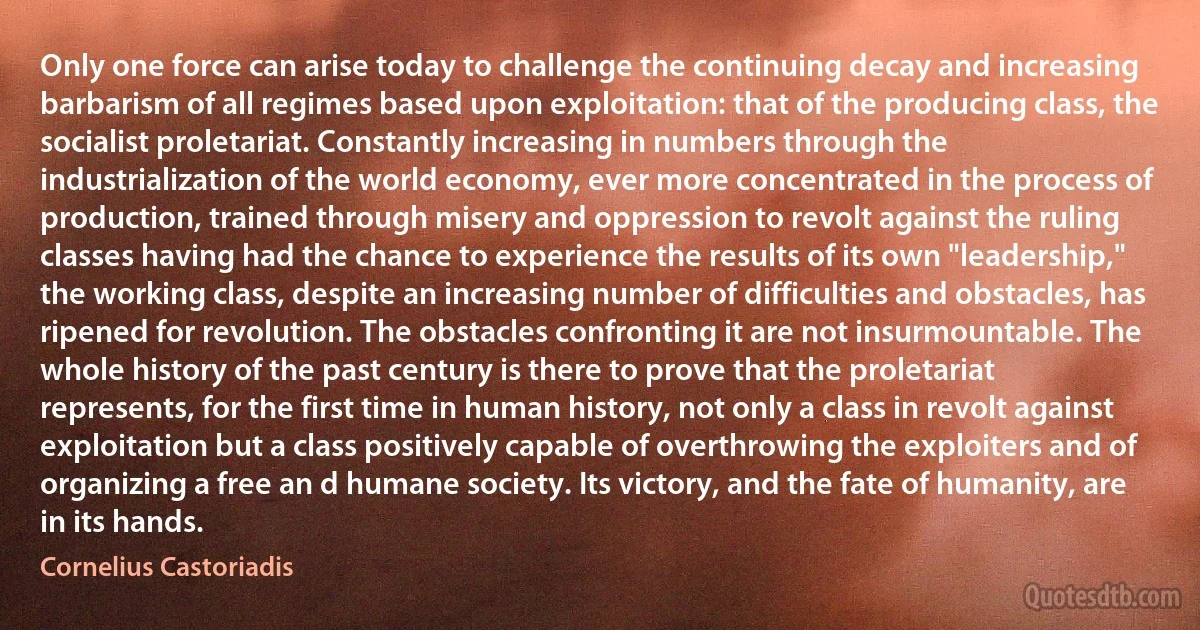 Only one force can arise today to challenge the continuing decay and increasing barbarism of all regimes based upon exploitation: that of the producing class, the socialist proletariat. Constantly increasing in numbers through the industrialization of the world economy, ever more concentrated in the process of production, trained through misery and oppression to revolt against the ruling classes having had the chance to experience the results of its own "leadership," the working class, despite an increasing number of difficulties and obstacles, has ripened for revolution. The obstacles confronting it are not insurmountable. The whole history of the past century is there to prove that the proletariat represents, for the first time in human history, not only a class in revolt against exploitation but a class positively capable of overthrowing the exploiters and of organizing a free an d humane society. Its victory, and the fate of humanity, are in its hands. (Cornelius Castoriadis)