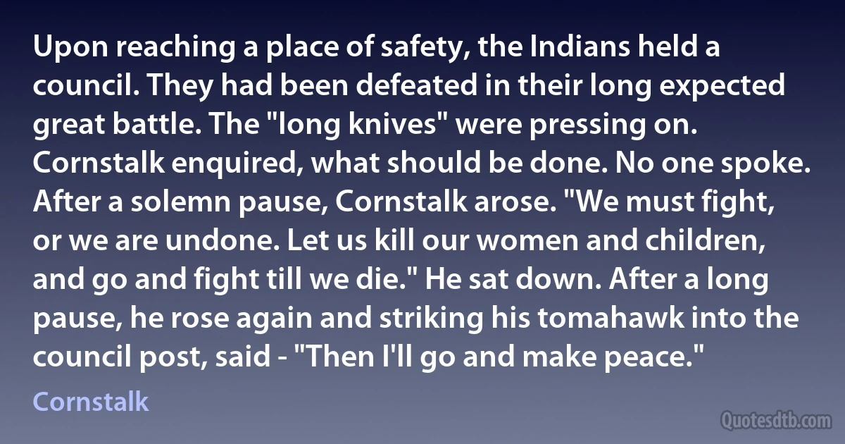 Upon reaching a place of safety, the Indians held a council. They had been defeated in their long expected great battle. The "long knives" were pressing on. Cornstalk enquired, what should be done. No one spoke. After a solemn pause, Cornstalk arose. "We must fight, or we are undone. Let us kill our women and children, and go and fight till we die." He sat down. After a long pause, he rose again and striking his tomahawk into the council post, said - "Then I'll go and make peace." (Cornstalk)