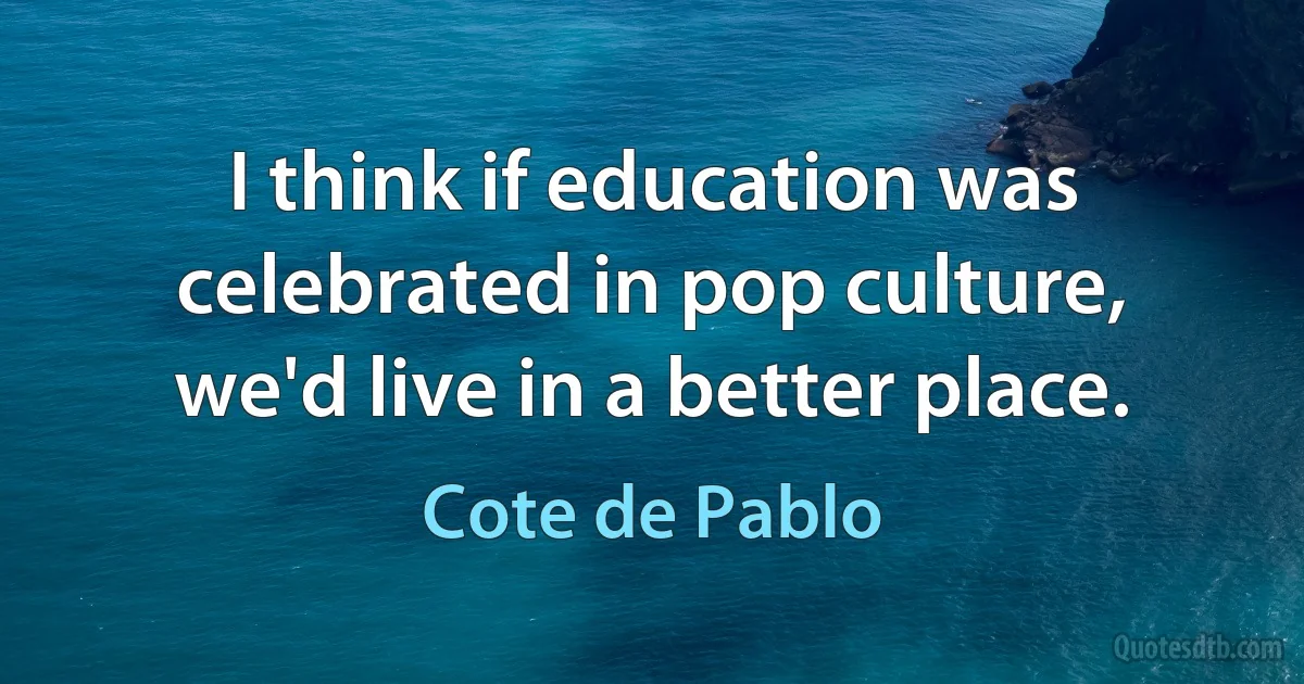 I think if education was celebrated in pop culture, we'd live in a better place. (Cote de Pablo)