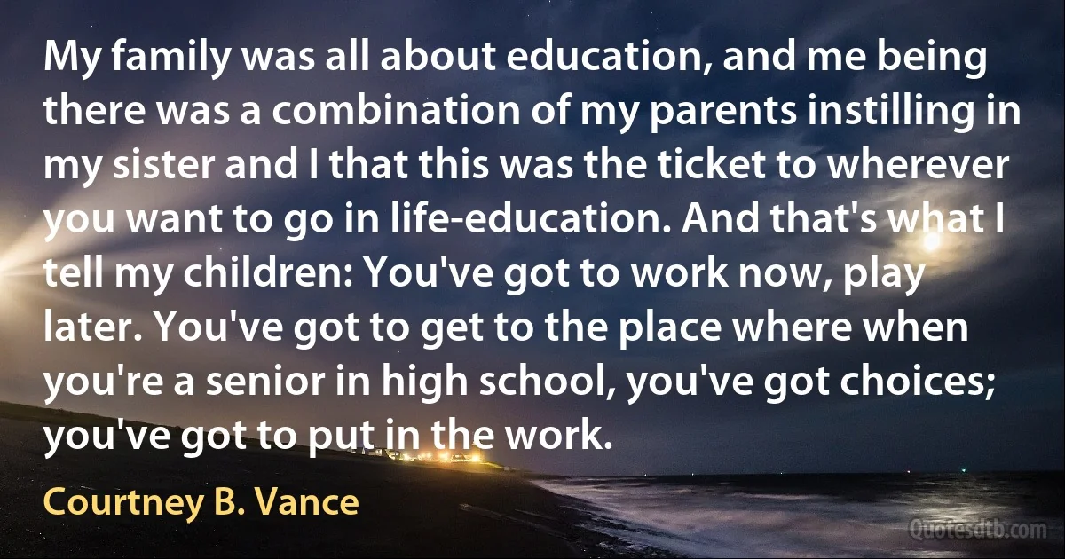 My family was all about education, and me being there was a combination of my parents instilling in my sister and I that this was the ticket to wherever you want to go in life-education. And that's what I tell my children: You've got to work now, play later. You've got to get to the place where when you're a senior in high school, you've got choices; you've got to put in the work. (Courtney B. Vance)