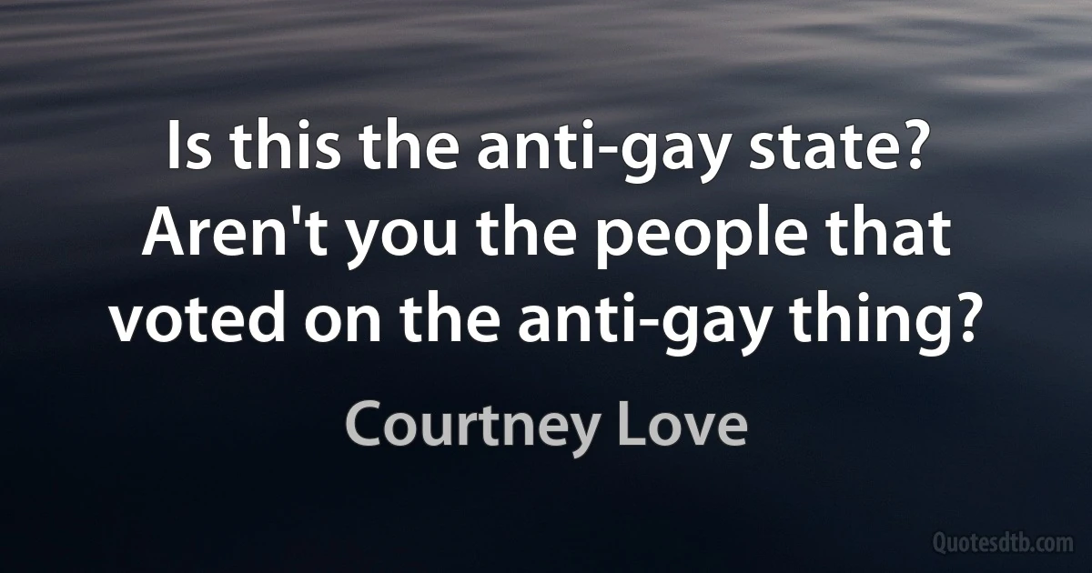 Is this the anti-gay state? Aren't you the people that voted on the anti-gay thing? (Courtney Love)