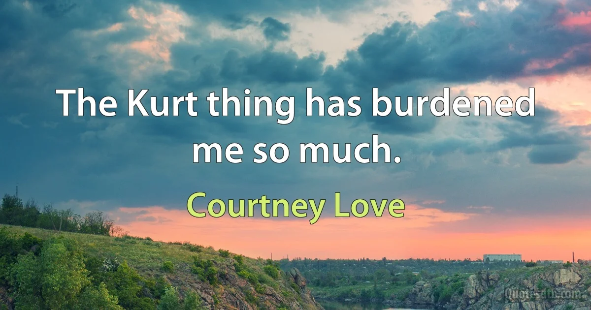 The Kurt thing has burdened me so much. (Courtney Love)