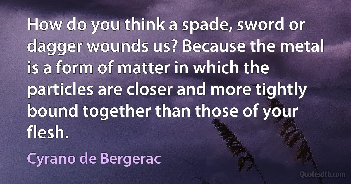 How do you think a spade, sword or dagger wounds us? Because the metal is a form of matter in which the particles are closer and more tightly bound together than those of your flesh. (Cyrano de Bergerac)