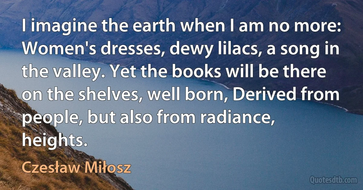 I imagine the earth when I am no more: Women's dresses, dewy lilacs, a song in the valley. Yet the books will be there on the shelves, well born, Derived from people, but also from radiance, heights. (Czesław Miłosz)