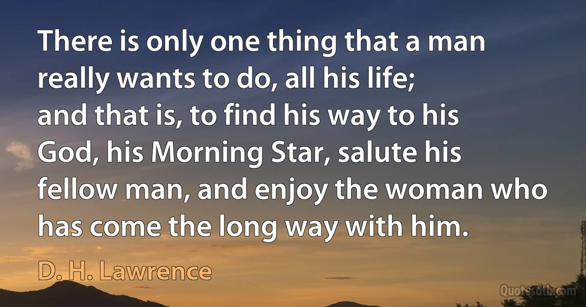 There is only one thing that a man really wants to do, all his life; and that is, to find his way to his God, his Morning Star, salute his fellow man, and enjoy the woman who has come the long way with him. (D. H. Lawrence)