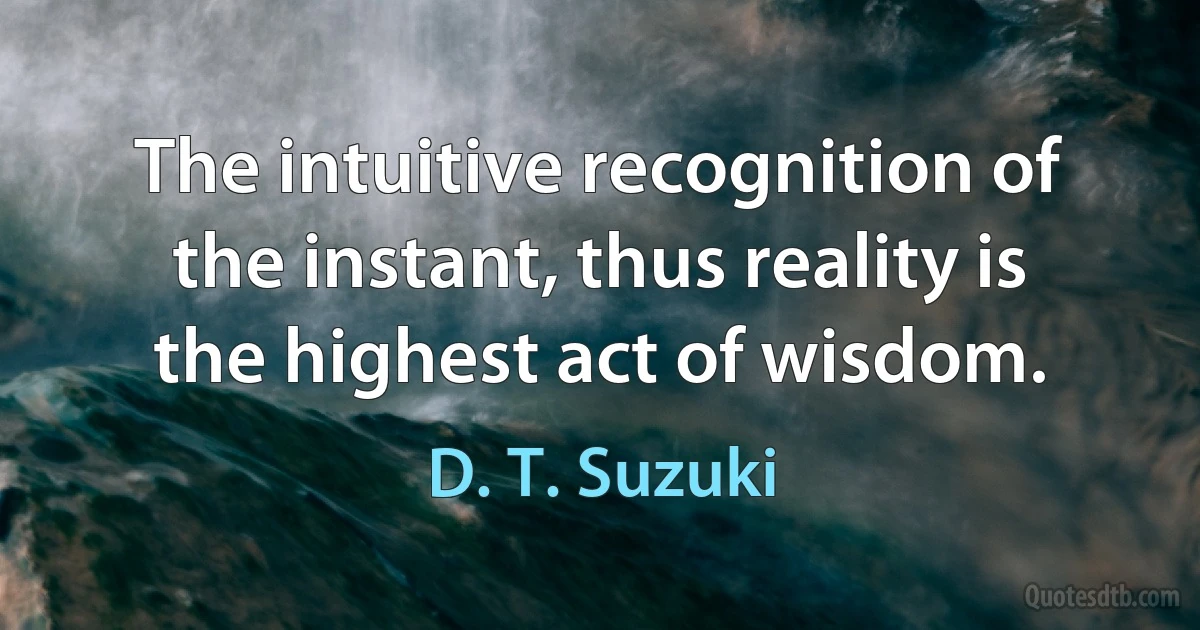 The intuitive recognition of the instant, thus reality is the highest act of wisdom. (D. T. Suzuki)