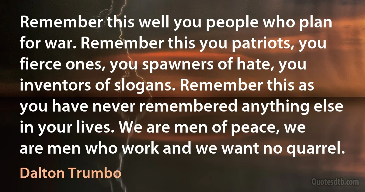 Remember this well you people who plan for war. Remember this you patriots, you fierce ones, you spawners of hate, you inventors of slogans. Remember this as you have never remembered anything else in your lives. We are men of peace, we are men who work and we want no quarrel. (Dalton Trumbo)