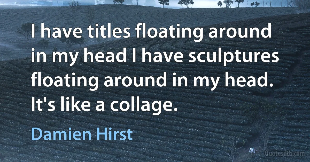 I have titles floating around in my head I have sculptures floating around in my head. It's like a collage. (Damien Hirst)