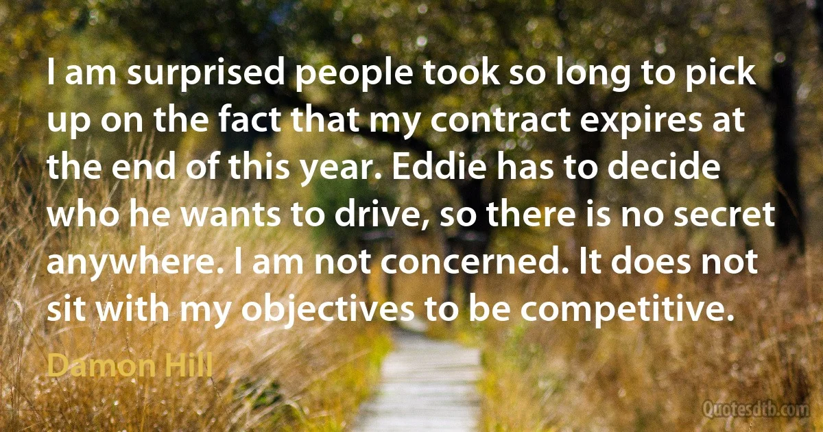 I am surprised people took so long to pick up on the fact that my contract expires at the end of this year. Eddie has to decide who he wants to drive, so there is no secret anywhere. I am not concerned. It does not sit with my objectives to be competitive. (Damon Hill)